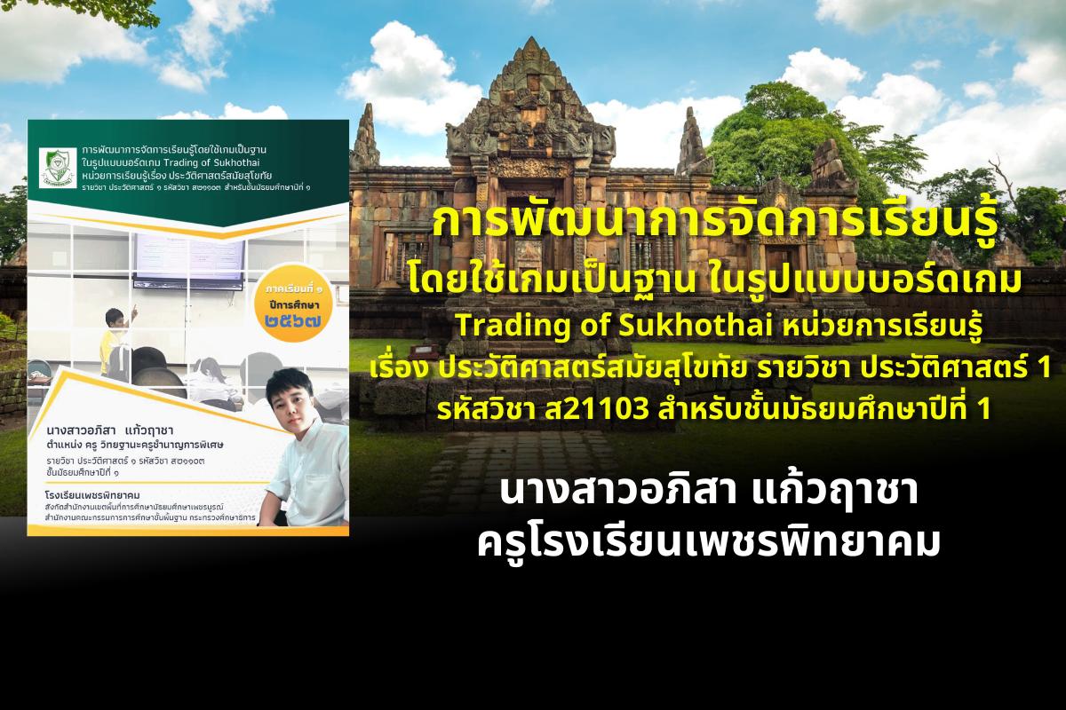 การพัฒนาการจัดการเรียนรู้โดยใช้เกมเป็นฐาน ในรูปแบบบอร์ดเกม Trading of Sukhothai หน่วยการเรียนรู้เรื่อง ประวัติศาสตร์สมัยสุโขทัย รายวิชา ประวัติศาสตร์ 1 รหัสวิชา ส21103 สำหรับชั้นมัธยมศึกษาปีที่ 1 นางสาวอภิสา แก้วฤาชา โรงเรียนเพชรพิทยาคม